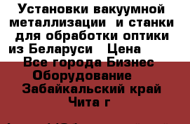 Установки вакуумной металлизации  и станки для обработки оптики из Беларуси › Цена ­ 100 - Все города Бизнес » Оборудование   . Забайкальский край,Чита г.